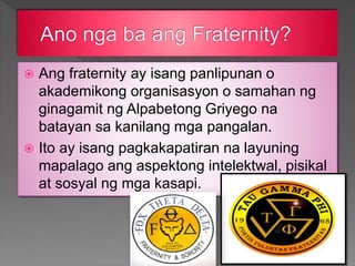  Ang fraternity ay isang panlipunan o
akademikong organisasyon o samahan ng
ginagamit ng Alpabetong Griyego na
batayan sa kanilang mga pangalan.
 Ito ay isang pagkakapatiran na layuning
mapalago ang aspektong intelektwal, pisikal
at sosyal ng mga kasapi.
 