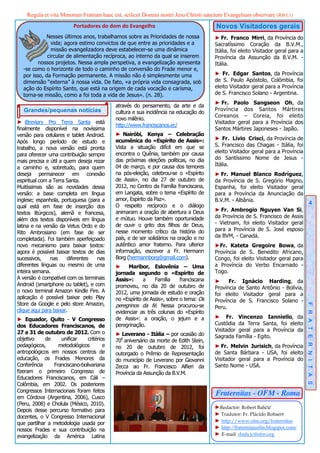 Regula et vita Minorum Fratrum haec est, scilicet Domini nostri Jesu Christi sanctum Evangelium observare (RB I,1)
                         Portadores do dom do Evangelho                                Novos Visitadores gerais
            Nesses últimos anos, trabalhamos sobre as Prioridades de nossa             ► Fr. Franco Mirri, da Província do
               vida; agora estimo convictos de que entre as prioridades e a            Sacratíssimo Coração da B.V.M.,
               missão evangelizadora deve estabelecer-se uma dinâmica                  Itália, foi eleito Visitador geral para a
             circular de alimentação recíproca, ao interno da qual se inserem          Província da Assunção da B.V.M. -
         nossos projetos. Nessa ampla perspetiva, a evangelização apresenta            Itália.
  -se como o horizonte de todo o caminho de conversão do Frade menor e,
  por isso, da Formação permanente. A missão não é simplesmente uma                    ► Fr. Edgar Santos, da Província
  dimensão “externa” à nossa vida. De fato, «a própria vida consagrada, sob            de S. Paulo Apóstolo, Colômbia, foi
  ação do Espírito Santo, que está na origem de cada vocação e carisma,                eleito Visitador geral para a Província
  torna-se missão, como a foi toda a vida de Jesus». (n. 28).                          de S. Francisco Solano - Argentina.
                                                                                       ► Fr. Paolo Sangseon Oh, da
                                           através do pensamento, da arte e da
   Grandes/pequenas notícias                                                           Província dos Santos Mártires
                                           cultura e sua incidência na educação do
                                                                                       Coreanos – Coreia, foi eleito
                                           novo milênio.
► iBreviary Pro Terra Santa está                                                       Visitador geral para a Província dos
                                           http://www.franciscanos.ec/
finalmente disponível na novíssima                                                     Santos Mártires Japoneses - Japão.
versão para celulares e tablet Android.    ► Nairóbi, Kenya – Celebração
                                           ecumênica do «Espírito de Assis»:           ► Fr. Lívio Crisci, da Província de
Após longo período de estudo e
                                           Vista a situação difícil em que se          S. Francisco das Chagas - Itália, foi
trabalho, a nova versão está pronta
                                           encontra o Quênia, também por causa         eleito Visitador geral para a Província
para oferecer uma contribuição sempre
                                           das próximas eleições políticas, no dia     do Santíssimo Nome de Jesus -
mais precisa e útil a quem deseja rezar
                                           04 de março, e por causa dos temores        Itália.
a caminho e, sobretudo, para quem
deseja permanecer em conexão               na pós-eleição, celebrou-se o «Espírito     ► Fr. Manuel Blanco Rodríguez,
espiritual com a Terra Santa.              de Assis», no dia 27 de outubro de          da Província de S. Gregório Magno,
Muitíssimas são as novidades dessa         2012, no Centro da Família franciscana,     Espanha, foi eleito Visitador geral
versão: a base completa em língua          em Langata, sobre o tema «Espírito de       para a Província da Anunciação da
inglese; espanhola, portuguesa (para a     amor, Espírito da Paz».                     B.V.M. - Albânia.
                                           O respeito recíproco e o diálogo                                                             4
qual está em fase de inserção dos
                                           animaram a oração de abertura a Deus        ► Fr. Ambrogio Nguyen Van Si,
textos litúrgicos), alemã e francesa,
                                           e mútuo. Houve também oportunidade          da Província de S. Francisco de Assis
além dos textos disponíveis em língua
                                           de ouvir o grito dos filhos de Deus,        - Vietnam, foi eleito Visitador geral
latina e na versão da Vetus Ordo e do
                                           nesse momento crítico da história do        para a Província de S. José esposo
Rito Ambrosiano (em fase de ser
                                           país, e de ser solidários na oração e no    da BVM, - Canadá.
completada). Foi também aperfeiçoado
novo mecanismo para baixar textos:         autêntico amor fraterno. Para ulterior      ►Fr. Kateta Gregoire Bowa, da
agora é possível baixar textos de dias     informação, escrever a Fr. Hermann          Província de S. Benedito Africano,
sucessivos,     nas     diferentes  nas    Borg (hermannborg@gmail.com).               Congo, foi eleito Visitador geral para
diferentes línguas ou mesmo de uma         ► Maribor, Eslovênia – Uma                  a Província do Verbo Encarnado -
inteira semana.                            jornada segundo o «Espírito de              Togo.
A versão é compatível com os terminais     Assis»:      a    Família     franciscana   ►     Fr. Ignácio Harding, da
Android (smartphone ou tablet), e com      promoveu, no dia 20 de outubro de           Província de Santo Antônio - Bolívia,
o novo terminal Amazon Kindle Fire. A      2012, uma jornada de estudo e oração        foi eleito Visitador geral para a
aplicação é possível baixar pelo Play      no «Espírito de Assis», sobre o tema: Os    Província de S. Francisco Solano -
Store da Google e pelo store Amazon,       peregrinos da fé. Nessa procurou-se         Peru.                                       F R A T E R N I T A S
clique aqui para baixar.                   evidenciar as três colunas do «Espírito
► Equador, Quito - V Congresso             de Assis»: a oração, o jejum e a            ► Fr. Vincenzo Ianniello, da
dos Educadores Franciscanos, de            peregrinação.                               Custódia da Terra Santa, foi eleito
27 a 31 de outubro de 2012. Com o                                                      Visitador geral para a Província da
                                           ► Leverano - Itália – por ocasião do        Sagrada Família - Egito.
objetivo     de    unificar    critérios   700 aniversário da morte de Edith Stein,
pedagógicos,      metodológicos        e   no 20 de outubro de 2012, foi               ► Fr. Melvin Jurisich, da Província
antropológicos em nossos centros de        outorgado o Prêmio de Representação         de Santa Bárbara - USA, foi eleito
educação, os Frades Menores da             do município de Leverano por Giovanni       Visitador geral para a Província do
Conferência     Franciscano-bolivariana    Zecca ao Fr. Francesco Alfieri da           Santo Nome - USA.
fizeram o primeiro Congresso de            Província da Assunção da B.V.M.
Educadores Franciscanos, em Cáli –
Colômbia, em 2002. Os posteriores
Congressos Internacionais foram feitos
em Córdova (Argentina, 2006), Cusco
                                                                                       Fraternitas - OFM - Roma
(Peru, 2008) e Cholula (México, 2010).
                                                                                       ►Redactor: Robert Bahčič
Depois desse percurso formativo para
                                                                                       ► Tradutor: Fr. Plácido Robaert
docentes, o V Congresso Internacional
que partilhar a metodologia usada por                                                  ► http://www.ofm.org/fraternitas
nossos Frades e sua contribuição na                                                    ► http://fraternitasofm.blogspot.com/
evangelização da América Latina                                                        ► E-mail: rbahcic@ofm.org
 
