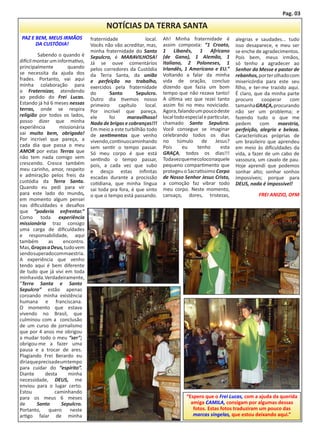 Pag. 03

                                         NOTÍCIAS DA TERRA SANTA
 PAZ E BEM, MEUS IRMÃOS           fraternidade             local.   Ah! Minha fraternidade é            alegrias e saudades... tudo
       DA CUSTÓDIA!               Vocês não vão acreditar, mas,     assim composta: “1 Croato,          isso desaparece, e meu ser
                                  minha fraternidade do Santo       1 Libanês, 1 Africano               se enche de agradecimentos.
	        Sabendo o quando é       Sepulcro, é MARAVILHOSA!          (de Gana), 1 Alemão, 1              Pois bem, meus irmãos,
difícil montar um informativo,    Já se ouve comentários            Italiano, 2 Poloneses, 1            só tenho a agradecer ao
principalmente          quando    pelos corredores da Custódia      Irlandês, 1 Americano e EU.”        Senhor da Messe e pastor de
se necessita da ajuda dos         da Terra Santa, da união          Voltando a falar da minha           rebanhos, por ter olhado com
frades. Portanto, vai aqui        e perfeição no trabalho,          vida de oração, concluo             misericórdia para este seu
minha colaboração para            exercidos pela fraternidade       dizendo que fazia um bom            filho, e ter-me trazido aqui.
o Fraternizar, atendendo          do       Santo       Sepulcro.    tempo que não rezava tanto!         É claro, que da minha parte
ao pedido do Frei Lucas.          Outro dia tivemos nosso           A última vez que rezei tanto        procuro      cooperar    com
Estando já há 6 meses nessas      primeiro     capítulo    local.   assim foi no meu noviciado.         tamanha GRAÇA, procurando
terras, onde se respira           Por incrível que pareça,          Agora, falando um pouco deste       não ser um problema; e
religião por todos os lados,      ele      foi     maravilhoso!     local todo especial e particular,   fazendo tudo o que me
posso dizer que minha             Nada de brigas e cobranças!!!     chamado Santo Sepulcro.             pedem       com     maestria,
experiência         missionária   Em meio a este turbilhão todo     Você consegue se imaginar           perfeição, alegria e beleza.
vai muito bem, obrigado!          de sentimentos que venho          celebrando todos os dias            Características próprias de
Por incrível que pareça, a        vivendo, continuo caminhando      no     túmulo     de     Jesus?     um brasileiro que aprendeu
cada dia que passa o meu          sem sentir o tempo passar.        Pois     eu     tenho       esta    em meio às dificuldades da
AMOR por estas Terras que         Só meu corpo é que está           GRAÇA, todos os dias!!!             vida, a fazer de um cabo de
não tem nada comigo vem           sentindo o tempo passar,          Toda vez que me coloco naquele      vassoura, um cavalo de pau.
crescendo. Cresce também          pois, a cada vez que subo         pequeno compartimento que           Hoje aprendi que podemos
meu carinho, amor, respeito       e desço estas infinitas           protegeu o Sacratíssimo Corpo       sonhar alto; sonhar sonhos
e admiração pelos freis da        escadas durante a procissão       de Nosso Senhor Jesus Cristo,       impossíveis; porque para
custódia da Terra Santa.          cotidiana, que minha língua       a comoção faz vibrar todo           DEUS, nada é impossível!
Quando eu pedi para vir           sai toda pra fora, é que sinto    meu corpo. Neste momento,
para este lado do mundo,          o que o tempo está passando.      cansaço, dores, tristezas,                    FREI ANIZIO, OFM
em momento algum pensei
nas dificuldades e desafios
que “poderia enfrentar.”
Como toda experiência
missionária traz consigo
uma carga de dificuldades
e responsabilidade, aqui
também        as      encontro.
Mas, Graças a Deus, tudo vem
sendo superado com maestria.
A experiência que venho
tendo aqui é bem diferente
de tudo que já vivi em toda
minha vida. Verdadeiramente,
“Terra Santa e Santo
Sepulcro” estão apenas
coroando minha existência
humana e franciscana.
O momento que estava
vivendo no Brasil, que
culminou com a conclusão
de um curso de jornalismo
que por 4 anos me obrigou
a mudar todo o meu “ser”;
obrigou-me a fazer uma
pausa e a trocar de ares.
Plagiando Frei Berardo eu
diria que precisa de um tempo
para cuidar do “espírito”.
Diante       desta      minha
necessidade, DEUS, me
enviou para o lugar certo.
Estou             caminhando
para os meus 6 meses                                                           “Espero que o Frei Lucas, com a ajuda da querida
de       Santo       Sepulcro.                                                   amiga CAMILA, consigam por algumas dessas
Portanto,     quero      neste                                                    fotos. Estas fotos traduziram um pouco das
artigo falar de minha                                                             marcas singelas, que estou deixando aqui.”
 