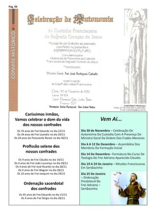 Pag. 06




         Caríssimos irmãos,
     Vamos celebrar o dom da vida                                Vem Ai...
        dos nossos confrades
      Os 76 anos de Frei Eduardo no dia 22/11       Dia 30 de Novembro – Celebração De
      Os 34 anos de Frei Leandro no dia 29/11       Autonomia Da Custodia Com A Presença Do
    Os 24 anos do Postulante Ronair no dia 30/11    Ministro Geral Da Ordem Dos Frades Menores
                                                    Dia 6 A 12 De Dezembro – Assembléia Dos
            Profissão solene dos                    Membros Da Formação Inicial
             nossos confrades
                                                    Dia 14 De Dezembro– Formatura No Curso De
                                                    Teologia De Frei Adriano Aparecido Claudio
       Os 9 anos de Frei Cláudio no dia 14/11
    Os 4 anos de Frei João Lourenço no dia 28/11    Dia 19 A 24 De Janeiro – Missões Franciscanas
     Os 4 anos de Frei José Ricardo no dia 28/11    Em Sertãozinho
       Os 4 anos de Frei Wagner no dia 28/11
      Os 10 anos de Frei Joaquim no dia 29/11       Dia 25 De Janeiro
                                                    – Ordenação
                                                    Presbiteral De
             Ordenação sacerdotal                   Frei Adriano –
                dos confrades                       Sertãozinho
          Os 45 anos de Frei Eduardo no dia 15/11
           Os 4 anos de Frei Sérgio no dia 28/11
 