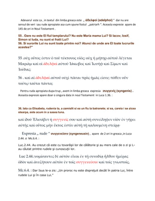 Adevarul este ca , in textul din limba greaca este ,, ἀδελφοὶ (adelphoi) “ dar nu are
sensul de veri sau rude apropiate asa cum spune fostul ,,patriarh “. Aceasta expresie apare de
145 de ori in Noul Testament .

55 . Oare nu este El fiul tamplarului? Nu este Maria mama Lui? Si Iacov, Iosif,
Simon si Iuda, nu sunt ei fratii Lui?
56. Si surorile Lui nu sunt toate printre noi? Atunci de unde are El toate lucrurile
acestea?"


55 .οὐχ οὗτος ἐστιν ὁ τοῦ τέκτονος υἱός; οὐχ ἡ μήτηρ αὐτοῦ λέγεται
Μαριὰμ καὶ οἱ ἀδελφοὶ αὐτοῦ Ἰάκωβος καὶ Ἰωσὴφ καὶ Σίμων καὶ
Ἰούδας;

56 . καὶ αἱ ἀδελφαὶ αὐτοῦ οὐχὶ πᾶσαι πρὸς ἡμᾶς εἰσιν; πόθεν οὖν
τούτῳ ταῦτα πάντα;
 Pentru ruda apropiata dupa trup , avem in limba greaca expresia συγγενίς (syngenis) .
Aceasta expresie apare doar o singura data in noul Testament in Luca 1.36. :



36. Iata ca Elisabeta, rudenia ta, a zamislit si ea un fiu la batranete; si ea, careia i se zicea
stearpa, este acum in a sasea luna.

καὶ ἰδοὺ Ἑλισάβετ ἡ συγγενίς σου καὶ αὐτὴ συνείληφεν υἱὸν ἐν γήρει
αὐτῆς καὶ οὗτος μὴν ἕκτος ἐστὶν αὐτῇ τῇ καλουμένῃ στεῖρᾳ·

   Expresia ,, rude “ συγγενεῦσιν (syngeneusin) , apare de 2 ori in greaca ,in Luca
2.44. si Mc.6.4. :

Luc.2.44. Au crezut că este cu tovarăşii lor de călătorie şi au mers cale de o zi şi L-
au căutat printre rudele şi cunoscuţii lor.

Luc 2.44.:νομίσαντες δὲ αὐτὸν εἶναι ἐν τῇ συνοδίᾳ ἦλθον ἡμέρας
ὁδὸν καὶ ἀνεζήτουν αὐτὸν ἐν τοῖς συγγενεῦσιν καὶ τοῖς γνωστοῖς,

Mc.6.4. : Dar Isus le-a zis: „Un proroc nu este dispreţuit decât în patria Lui, între
rudele Lui şi în casa Lui.”
 