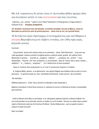 Mc. 6.4. :νομίσαντες δὲ αὐτὸν εἶναι ἐν τῇ συνοδίᾳ ἦλθον ἡμέρας ὁδὸν
καὶ ἀνεζήτουν αὐτὸν ἐν τοῖς συγγενεῦσιν καὶ τοῖς γνωστοῖς,
 Expresia ,, var , verisor “ apare si ea in Noul Testament in limba greaca o singura data in
Coloseni 4.10. : ἀνεψιὸς (anepsios) .

10. Aristarh, tovarasul meu de temnita, va trimite sanatate; tot asa si Marcu, varul lui
Barnaba (cu privire la care ati primit porunci… daca vine la voi, sa-l primiti bine),

10.Ἀσπάζεται ὑμᾶς Ἀρίσταρχος ὁ συναιχμάλωτος μου καὶ Μᾶρκος ὁ
ἀνεψιὸς Βαρναβᾶ (περὶ οὗ ἐλάβετε ἐντολάς, ἐὰν ἔλθῃ πρὸς ὑμᾶς,
δέξασθε αὐτόν).
Concluzii :

  Cat priveste acest scurt articol vreau sa va amintesc : daca fratii Domnului , erau veri sau
rude apropiate existau cuvinte in original pentru a descrie exact gradul de rudenie intre
Mantuitor si acestia . Cuvinte ca ,, syngenis - rudenie “ , ,, anepsios- var , verisor “ erau
disponibile . Teoctist are mari probleme cu sinceritatea , fata de Textul Sacru daca citeste ,,
adelphoi “ si ,, traduce ,, anepsios “.   Ce il determina sa faca aceasta?

  Daca ar traduce fara prejudecati nu ar mai fi consecvent dogmei si traditiei .

 A traduce Biblia pentru a ne demonstra sau sprijini dogma sau traditia cred ca este un lucru
periculos . In spiritul acesta au fost schimbate intentionat multe sensuri ale cuvintelor .

De exemplu :

Ekklesia (adunare ) a fost facut sinonim cu Basileia ( sala Imparatiei ).

Baptizo ( afundare ) a fost facut sinonim cu Epicheo (a turna ) si Rantizo (a stropi ) si exemplele
pot continua.



 Cred ca fiecare este liber sa cerceteze si sa descopere adevarul pentru a deveni slobod ! Eu
am incercat doar sa va stimulez pentru a studia si a nu fi inselati . Oricum nu uitati: daca sunteti
copiii ai Domnului aveti pe Cel mai bun Profesor –Duhul Adevarului , care va poate invata si
calauzi in toate lucrurile .

Spor la treaba!
 