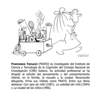 Francesco Tonucci (FRATO) es investigador del Instituto de
Ciencia y Tecnología de la Cognición del Consejo Nacional de
Investigación (CNR) italiano. Su actividad profesional se ha
dirigido al estudio del pensamiento y del comportamiento
infantil, en la familia, la escuela y la ciudad. Reconocido
dibujante, firma sus viñetas como FRATO. Entre sus libros
destacan Con ojos de niño (1987), La soledad del niño (1994)
y La ciudad de los niños (1996).

 