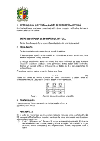 1. INTRODUCCIÓN (CONTEXTUALIZACIÓN DE SU PRÁCTICA VIRTUAL)
Aquí deberá hacer una breve contextualización de su proyecto y al finalizar incluya el
objetivo principal del mismo.
BREVE DESCRIPCIÓN DE SU PRÁCTICA VIRTUAL
Dentro de este aparte favor resumir las actividades de su práctica virtual.
2. RESULTADOS
Dar los resultados más relevantes de su práctica virtual.
Si incluye figura y gráficos favor definir su ubicación en el texto y cada una debe
tener su respectivo título y su fuente.
Si incluye ecuaciones, tener en cuenta que cada ecuación se debe numerar
utilizando caracteres arábigos entre paréntesis. Éstas deben estar centradas,
dejando un espacio tanto por arriba como por debajo de 6 pt para separarlas del
resto del texto.
El siguiente ejemplo es una ecuación de una sola línea:
bAx = (1)
Todas las tablas se deben numerar de forma consecutiva y deben tener su
correspondiente pie. Los pies de tabla se deben escribir centrados.
C11 C12 C13
C21 C22 C23
C31 C32 C33
C41 C42 C43
C51 C52 C53
Tabla 1. Ejemplo de construcción de una tabla.
3. CONCLUSIONES
Los documentos deben ser remitidos vía correo electrónico a
ggabdelr@unal.edu.co
REFERENCIAS
En el texto, las referencias se deben citar mediante números entre corchetes [1], [2],
[3], y agrupar al final del texto en orden numérico, tal como se muestra a continuación.
Mínimo cinco referencias.
[]1 Estilo:” [1] Referencias”: Times a 12 puntos y alineación justificada]. El título de
las referencia irá en cursiva y será igual que el origen. Se indicarán el origen
(editorial, revista o congreso), año de publicación, número de páginas, ISBN o
ISSN.
 