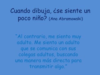 Cuando dibuja, ¿se siente un
  poco niño? (Ana Abramowski)

 “Al contrario, me siento muy
  adulto. Me siento un adulto
    que se comunica con sus
   colegas adultos, buscando
 una manera más directa para
        transmitir algo.”
 