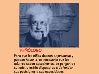 SE CONSiDERA UN
   NiÑÓLOGO
Para que los niños deseen expresarse y
puedan hacerlo, es necesario que los
adultos sepan escucharlos, se pongan de
su lado, y estén dispuestos a defender
sus posiciones y sus necesidades.
 