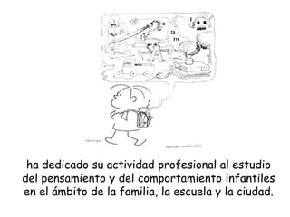 ha dedicado su actividad profesional al estudio
del pensamiento y del comportamiento infantiles
en el ámbito de la familia, la escuela y la ciudad.
 