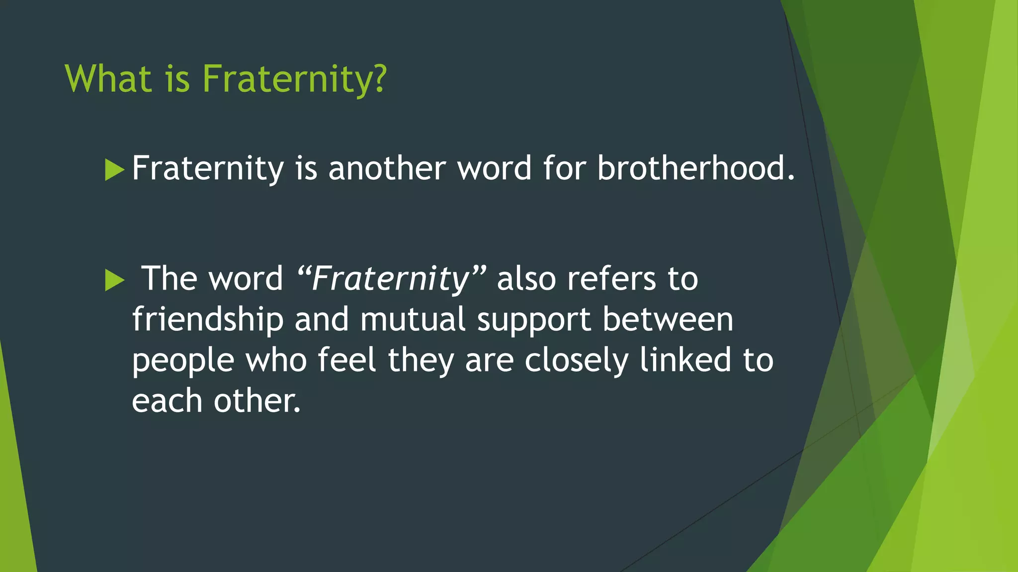 What is Fraternity?

   Fraternity   is another word for brotherhood.


      The word “Fraternity” also refers to
      friendship and mutual support between
      people who feel they are closely linked to
      each other.
 