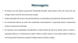 • As fraturas do anel pélvico apresentam distribuição bimodal: adulto jovem vítima de trauma de alta
energia e idoso vítima de trauma de baixa energia.
• Lesões associadas são comuns. Os pacientes devem ser submetidos ao protocolo de atendimentos ATLS.
• Os mecanismos básicos de lesão são compressão antero-posterior, compressão lateral, cisalhamento
vertical e mecanismo combinado.
• Em pacientes com instabilidade hemodinâmica e lesão instável do tipo livro aberto, deve-se realizar a
reposição volêmica e o fechamento da pelve. Pode-se utilizar lençol ou cinta pélvica (pelvic binder) ao
nível dos grandes trocânteres e posterior fixação externa no bloco cirúrgico.
Mensagens
 