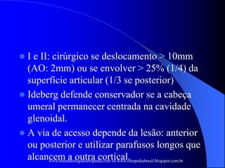  I e II: cirúrgico se deslocamento > 10mm
(AO: 2mm) ou se envolver > 25% (1/4) da
superfície articular (1/3 se posterior)
 Ideberg defende conservador se a cabeça
umeral permanecer centrada na cavidade
glenoidal.
 A via de acesso depende da lesão: anterior
ou posterior e utilizar parafusos longos que
alcancem a outra cortical.
www.traumatologiaeortopedia.com ou www.ortopediabrasil.blogspot.com.br
 