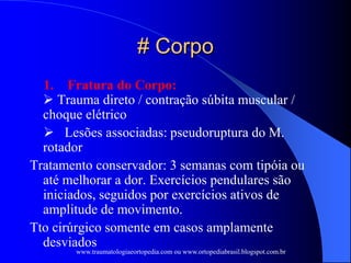 # Corpo
1. Fratura do Corpo:
 Trauma direto / contração súbita muscular /
choque elétrico
 Lesões associadas: pseudoruptura do M.
rotador
Tratamento conservador: 3 semanas com tipóia ou
até melhorar a dor. Exercícios pendulares são
iniciados, seguidos por exercícios ativos de
amplitude de movimento.
Tto cirúrgico somente em casos amplamente
desviados
www.traumatologiaeortopedia.com ou www.ortopediabrasil.blogspot.com.br
 