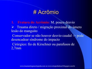 # Acrômio
1. Fratura do Acrômio: M. pouco desvio
 Trauma direto / migração proximal do úmero
lesão do manguito
Conservador se não houver desvio caudal -> pode
desencadear síndrome do impacto
Cirúrgico: fio de Kirschner ou parafusos de
2,7mm
www.traumatologiaeortopedia.com ou www.ortopediabrasil.blogspot.com.br
 