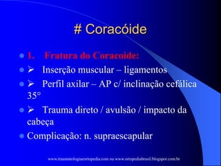 # Coracóide
 1. Fratura do Coracoide:
  Inserção muscular – ligamentos
  Perfil axilar – AP c/ inclinação cefálica
35°
  Trauma direto / avulsão / impacto da
cabeça
 Complicação: n. supraescapular
www.traumatologiaeortopedia.com ou www.ortopediabrasil.blogspot.com.br
 
