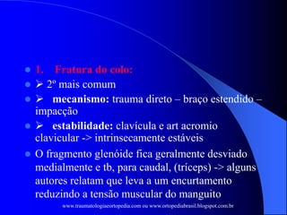  1. Fratura do colo:
  2º mais comum
  mecanismo: trauma direto – braço estendido –
impacção
  estabilidade: clavícula e art acromio
clavicular -> intrinsecamente estáveis
 O fragmento glenóide fica geralmente desviado
medialmente e tb, para caudal, (tríceps) -> alguns
autores relatam que leva a um encurtamento
reduzindo a tensão muscular do manguito
www.traumatologiaeortopedia.com ou www.ortopediabrasil.blogspot.com.br
 