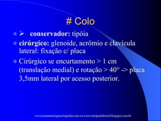 # Colo
  conservador: tipóia
 cirúrgico: glenoide, acrômio e clavícula
lateral: fixação c/ placa
 Cirúrgico se encurtamento > 1 cm
(translação medial) e rotação > 40° -> placa
3,5mm lateral por acesso posterior.
www.traumatologiaeortopedia.com ou www.ortopediabrasil.blogspot.com.br
 