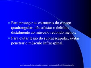  Para proteger as estruturas do espaço
quadrangular, não afastar o deltóide
distalmente ao músculo redondo menor.
 Para evitar lesão do supraescapular, evitar
penetrar o músculo infraespinal.
www.traumatologiaeortopedia.com ou www.ortopediabrasil.blogspot.com.br
 