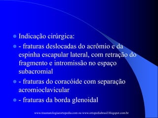  Indicação cirúrgica:
 - fraturas deslocadas do acrômio e da
espinha escapular lateral, com retração do
fragmento e intromissão no espaço
subacromial
 - fraturas do coracóide com separação
acromioclavicular
 - fraturas da borda glenoidal
www.traumatologiaeortopedia.com ou www.ortopediabrasil.blogspot.com.br
 