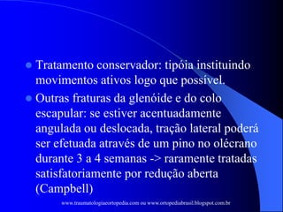  Tratamento conservador: tipóia instituindo
movimentos ativos logo que possível.
 Outras fraturas da glenóide e do colo
escapular: se estiver acentuadamente
angulada ou deslocada, tração lateral poderá
ser efetuada através de um pino no olécrano
durante 3 a 4 semanas -> raramente tratadas
satisfatoriamente por redução aberta
(Campbell)
www.traumatologiaeortopedia.com ou www.ortopediabrasil.blogspot.com.br
 