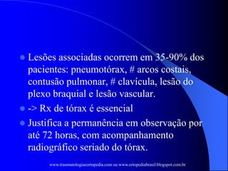  Lesões associadas ocorrem em 35-90% dos
pacientes: pneumotórax, # arcos costais,
contusão pulmonar, # clavícula, lesão do
plexo braquial e lesão vascular.
 -> Rx de tórax é essencial
 Justifica a permanência em observação por
até 72 horas, com acompanhamento
radiográfico seriado do tórax.
www.traumatologiaeortopedia.com ou www.ortopediabrasil.blogspot.com.br
 