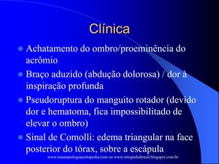 Clínica
 Achatamento do ombro/proeminência do
acrômio
 Braço aduzido (abdução dolorosa) / dor à
inspiração profunda
 Pseudoruptura do manguito rotador (devido
dor e hematoma, fica impossibilitado de
elevar o ombro)
 Sinal de Comolli: edema triangular na face
posterior do tórax, sobre a escápula
www.traumatologiaeortopedia.com ou www.ortopediabrasil.blogspot.com.br
 