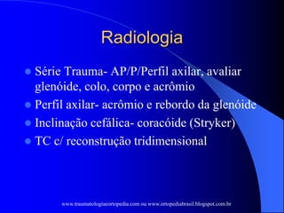 Radiologia
 Série Trauma- AP/P/Perfil axilar, avaliar
glenóide, colo, corpo e acrômio
 Perfil axilar- acrômio e rebordo da glenóide
 Inclinação cefálica- coracóide (Stryker)
 TC c/ reconstrução tridimensional
www.traumatologiaeortopedia.com ou www.ortopediabrasil.blogspot.com.br
 