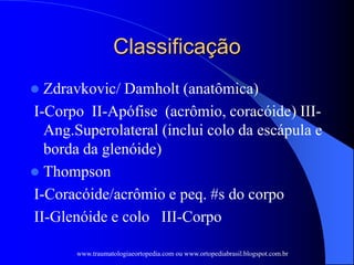 Classificação
 Zdravkovic/ Damholt (anatômica)
I-Corpo II-Apófise (acrômio, coracóide) III-
Ang.Superolateral (inclui colo da escápula e
borda da glenóide)
 Thompson
I-Coracóide/acrômio e peq. #s do corpo
II-Glenóide e colo III-Corpo
www.traumatologiaeortopedia.com ou www.ortopediabrasil.blogspot.com.br
 