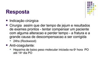 Resposta Indicação cirúrgica Cirurgia  assim que der tempo de jejum e resultados de exames prontos - tentar compensar um paciente com alguma alteracao e perder tempo - a fratura e a grande causa de descompensacao a ser corrigida 24hs (Rockwood) Anti-coagulante: Heparina de baixo peso molecular iniciada na 6 a  hora  PO até 14 o  dia PO 