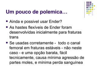 Um pouco de pole mica… Ainda  e possivel usar Ender? As hastes flexíveis de Ender foram desenvolvidas inicialmente para fraturas trans Se usadas corretamente -  todo o canal femoral em fraturas estáveis - não neste caso - e uma opção barata, fácil tecnicamente, causa mínima agressão de partes moles, e mínima perda sanguínea 