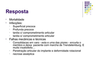 Resposta Mortalidade Infecções: Superficial precoce Profunda precoce tardia c/ comprometimento articular tardia s/ comprometimento articular Falhas mecânicas e técnicas Consolidacao em varo - esta  e uma das piores - encurta o membro e deixa  paciente com marcha de Trendelemburg. E muito insatisfeito…  Penetração articular do implante e deformidade rotacional necrose asséptica 