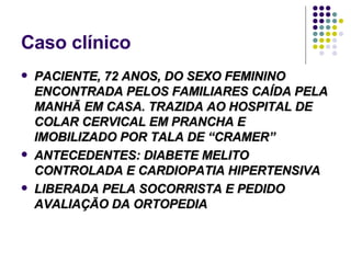 Caso clínico PACIENTE, 72 ANOS, DO SEXO FEMININO ENCONTRADA PELOS FAMILIARES CAÍDA PELA MANHÃ EM CASA. TRAZIDA AO HOSPITAL DE COLAR CERVICAL EM PRANCHA E IMOBILIZADO POR TALA DE “CRAMER” ANTECEDENTES: DIABETE MELITO CONTROLADA E CARDIOPATIA HIPERTENSIVA LIBERADA PELA SOCORRISTA E PEDIDO AVALIAÇÃO DA ORTOPEDIA 