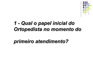 1 - Qual o papel inicial do Ortopedista no momento do  primeiro atendimento? 