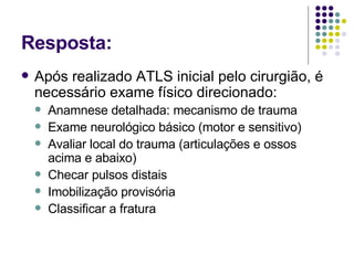 Resposta: Após realizado ATLS inicial pelo cirurgião, é necessário exame físico direcionado: Anamnese detalhada: mecanismo de trauma Exame neurológico básico (motor e sensitivo) Avaliar local do trauma (articulações e ossos acima e abaixo) Checar pulsos distais Imobilização provisória Classificar a fratura 