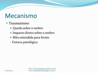Mecanismo
 Traumatismo
 Queda sobre o ombro
 Impacto direto sobre o ombro
 Mão estendida para frente
- Fratura patológica
22/02/2020
http://traumatologiaeortopedia.com &
www.ortopediabrasil.blogspot.com.br
 