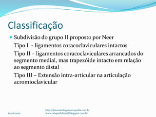 Classificação
 Subdivisão do grupo II proposto por Neer
Tipo I - ligamentos coracoclaviculares intactos
Tipo II – ligamentos coracoclaviculares arrancados do
segmento medial, mas trapezóide intacto em relação
ao segmento distal
Tipo III – Extensão intra-articular na articulação
acromioclavicular
22/02/2020
http://traumatologiaeortopedia.com &
www.ortopediabrasil.blogspot.com.br
 