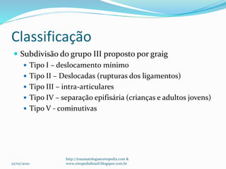 Classificação
 Subdivisão do grupo III proposto por graig
 Tipo I – deslocamento mínimo
 Tipo II – Deslocadas (rupturas dos ligamentos)
 Tipo III – intra-articulares
 Tipo IV – separação epifisária (crianças e adultos jovens)
 Tipo V - cominutivas
22/02/2020
http://traumatologiaeortopedia.com &
www.ortopediabrasil.blogspot.com.br
 