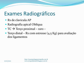 Exames Radiográficos
 Rx de clavícula AP
 Radiografia apical Oblíqua
 TC  Terço proximal – raro –
 Terço distal – Rx com estresse (4,5 Kg) para avaliação
dos ligamentos
22/02/2020
http://traumatologiaeortopedia.com &
www.ortopediabrasil.blogspot.com.br
 