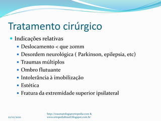 Tratamento cirúrgico
 Indicações relativas
 Deslocamento < que 20mm
 Desordem neurológica ( Parkinson, epilepsia, etc)
 Traumas múltiplos
 Ombro flutuante
 Intolerância à imobilização
 Estética
 Fratura da extremidade superior ipsilateral
22/02/2020
http://traumatologiaeortopedia.com &
www.ortopediabrasil.blogspot.com.br
 