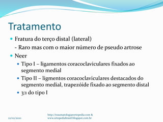 Tratamento
 Fratura do terço distal (lateral)
- Raro mas com o maior número de pseudo artrose
 Neer
 Tipo I – ligamentos coracoclaviculares fixados ao
segmento medial
 Tipo II – ligmentos coracoclaviculares destacados do
segmento medial, trapezóide fixado ao segmento distal
 3:1 do tipo I
22/02/2020
http://traumatologiaeortopedia.com &
www.ortopediabrasil.blogspot.com.br
 