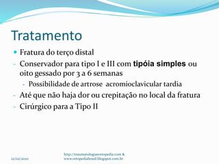 Tratamento
 Fratura do terço distal
- Conservador para tipo I e III com tipóia simples ou
oito gessado por 3 a 6 semanas
- Possibilidade de artrose acromioclavicular tardia
- Até que não haja dor ou crepitação no local da fratura
- Cirúrgico para a Tipo II
22/02/2020
http://traumatologiaeortopedia.com &
www.ortopediabrasil.blogspot.com.br
 