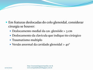  Em fraturas deslocadas do colo glenoidal, considerar
cirurgia se houver:
 Deslocamento medial da cav. glenóide > 3 cm
 Deslocamento da clavícula que indique tto cirúrgico
 Traumatismo multiplo
 Versão anormal da cavidade glenoidal > 40°
22/02/2020
http://traumatologiaeortopedia.com &
www.ortopediabrasil.blogspot.com.br
 