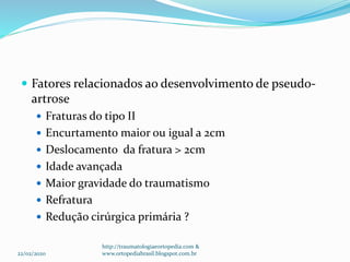  Fatores relacionados ao desenvolvimento de pseudo-
artrose
 Fraturas do tipo II
 Encurtamento maior ou igual a 2cm
 Deslocamento da fratura > 2cm
 Idade avançada
 Maior gravidade do traumatismo
 Refratura
 Redução cirúrgica primária ?
22/02/2020
http://traumatologiaeortopedia.com &
www.ortopediabrasil.blogspot.com.br
 