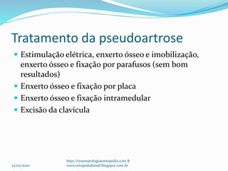 Tratamento da pseudoartrose
 Estimulação elétrica, enxerto ósseo e imobilização,
enxerto ósseo e fixação por parafusos (sem bom
resultados)
 Enxerto ósseo e fixação por placa
 Enxerto ósseo e fixação intramedular
 Excisão da clavícula
22/02/2020
http://traumatologiaeortopedia.com &
www.ortopediabrasil.blogspot.com.br
 
