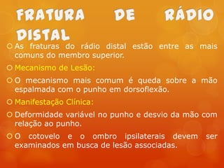  As fraturas do rádio distal estão entre as mais
comuns do membro superior.
 Mecanismo de Lesão:
 O mecanismo mais comum é queda sobre a mão
espalmada com o punho em dorsoflexão.
 Manifestação Clínica:

 Deformidade variável no punho e desvio da mão com
relação ao punho.
 O cotovelo e o ombro ipsilaterais devem
examinados em busca de lesão associadas.

ser

 