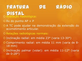  Avaliação Radiológica:
 Rx do punho AP + P
 A TC pode ajudar na demonstração da extensão do
acometimento articular.

 Relações radiológicas normais:
 Inclinação radial: em média 23° (varia 13-30°)
 Comprimento radial: em média 11 mm (varia de 818 mm)
 Inclinação palmar (volar): em média 11-12° (varia
de 0-28°)

 
