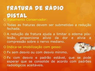  Tratamento Conservador:
 Todas as fraturas devem ser submetidas a redução
fechada.
 A redução da fratura ajuda a limitar o edema póslesão, proporciona alívio da dor e alivia a
compressão sobre o nervo mediano.

 Indica-se imobilização com gesso:
 Fx sem desvio ou com desvio mínimo.
 Fx com desvio e padrão estável, que se pode
esperar que se consolide de acordo com padrões
radiológicos aceitáveis.

 