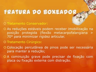  Tratamento Conservador:
 As reduções estáveis podem receber imobilização na
posição protegida (flexão metacarpofalangiana >
70° para minimizar rigidez articular.
 Tratamento Cirúrgico:
 Colocação percutânea de pinos pode ser necessária
para manter a redução;
 A cominuição grave pode precisar de fixação com
placa ou fixação externa com distração.

 