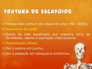  Fratura mais comum dos ossos do carpo (50 – 80%).

 Mecanismo de Lesão:
 Queda da mão espalmada que imponha força de
dorsiflexão, desvio e supinação intercarpiana.

 Manifestação Clínica:
 Dor e edema em punho;
 Dor a palpação em tabaqueira anatômica.

 
