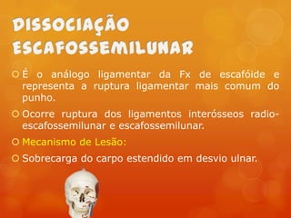  É o análogo ligamentar da Fx de escafóide e
representa a ruptura ligamentar mais comum do
punho.
 Ocorre ruptura dos ligamentos interósseos radioescafossemilunar e escafossemilunar.

 Mecanismo de Lesão:
 Sobrecarga do carpo estendido em desvio ulnar.

 