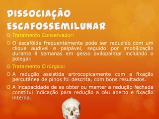  Tratamento Conservador:
 O escafóide frequentemente pode ser reduzido com um
clique audível e palpável, seguido por imobilização
durante 8 semanas em gesso axilopalmar incluindo o
polegar.
 Tratamento Cirúrgico:
 A redução assistida artrocopicamente com a fixação
percutânea de pinos foi descrita, com bons resultados.
 A incapacidade de se obter ou manter a redução fechada
constitui indicação para redução a céu aberto e fixação
interna.

 