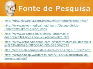  http://drauziovarella.com.br/envelhecimento/osteoartrite/
 http://www.news-medical.net/health/OsteoarthritisSymptoms-(Portuguese).aspx
 http://www.abc.med.br/p/sinais.-sintomas-edoencas/334420/o+que+e+osteomielite.htm
 http://www.ortopediademo.com.br/Informativos/Osteomielit
e-%E2%80%93-INFECCAO-NO-OSSO%7C73
 http://emaxilab.com/saude-e-bem-estar-artigo-3-5867.html
 http://ortopediasp.wordpress.com/2012/04/30/fratura-doboxer-pugilista/

 